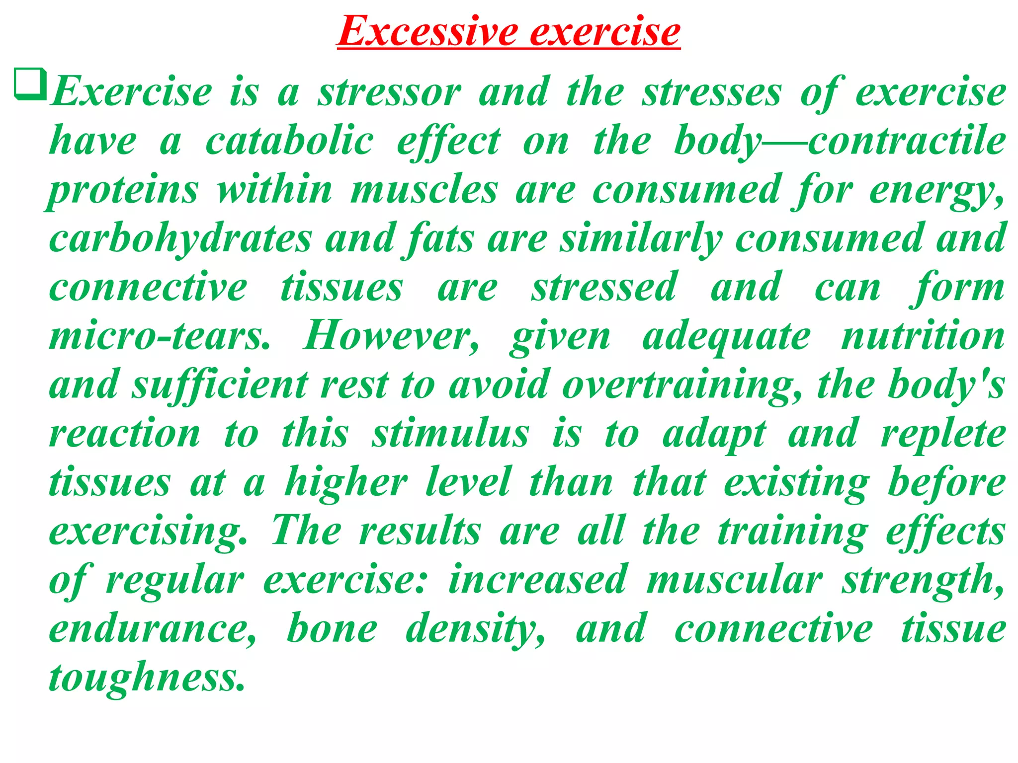 Excessive exercise
Exercise is a stressor and the stresses of exercise
 have a catabolic effect on the body—contractile
 proteins within muscles are consumed for energy,
 carbohydrates and fats are similarly consumed and
 connective tissues are stressed and can form
 micro-tears. However, given adequate nutrition
 and sufficient rest to avoid overtraining, the body's
 reaction to this stimulus is to adapt and replete
 tissues at a higher level than that existing before
 exercising. The results are all the training effects
 of regular exercise: increased muscular strength,
 endurance, bone density, and connective tissue
 toughness.
 