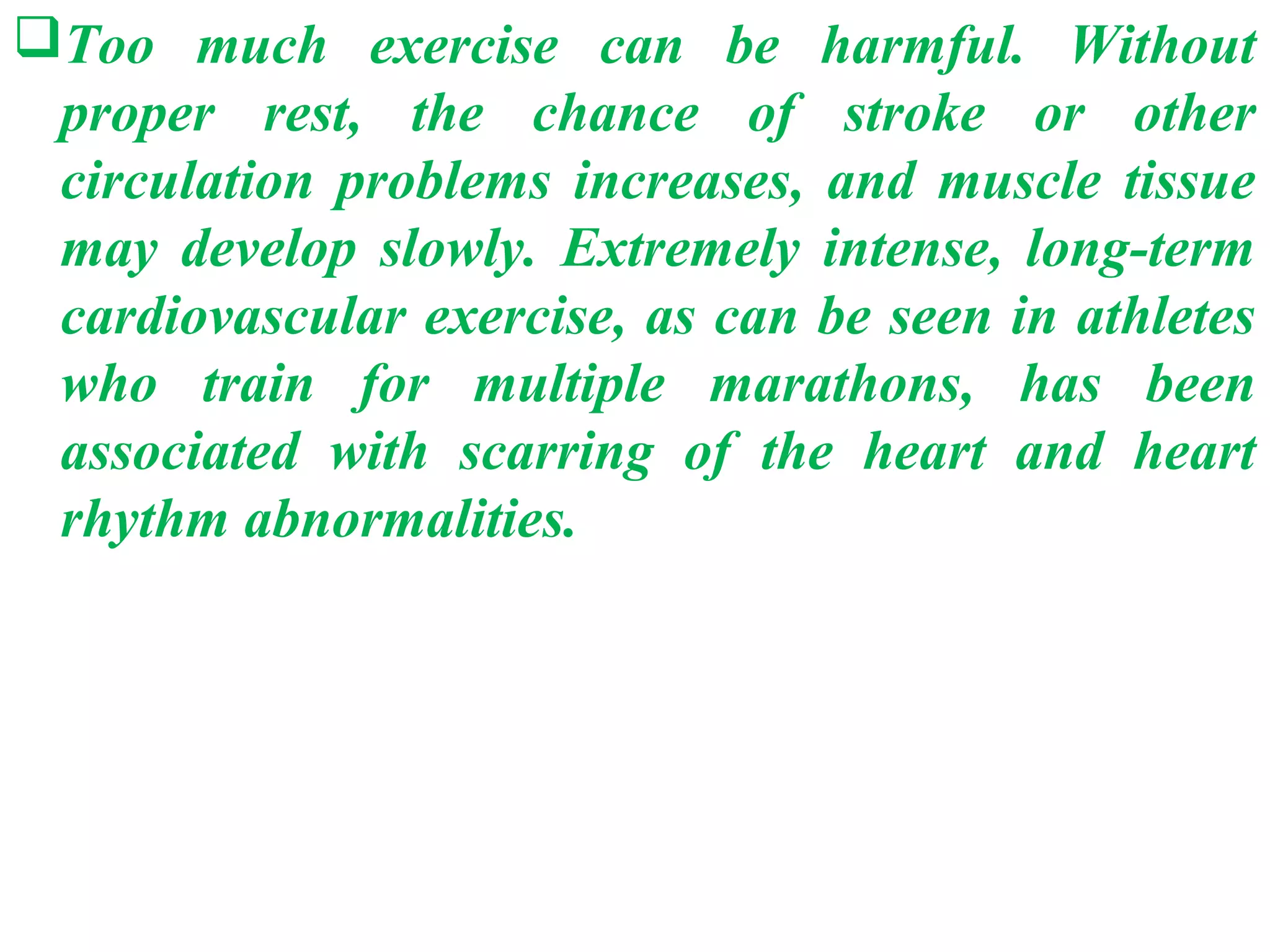 Too much exercise can be harmful. Without
 proper rest, the chance of stroke or other
 circulation problems increases, and muscle tissue
 may develop slowly. Extremely intense, long-term
 cardiovascular exercise, as can be seen in athletes
 who train for multiple marathons, has been
 associated with scarring of the heart and heart
 rhythm abnormalities.
 