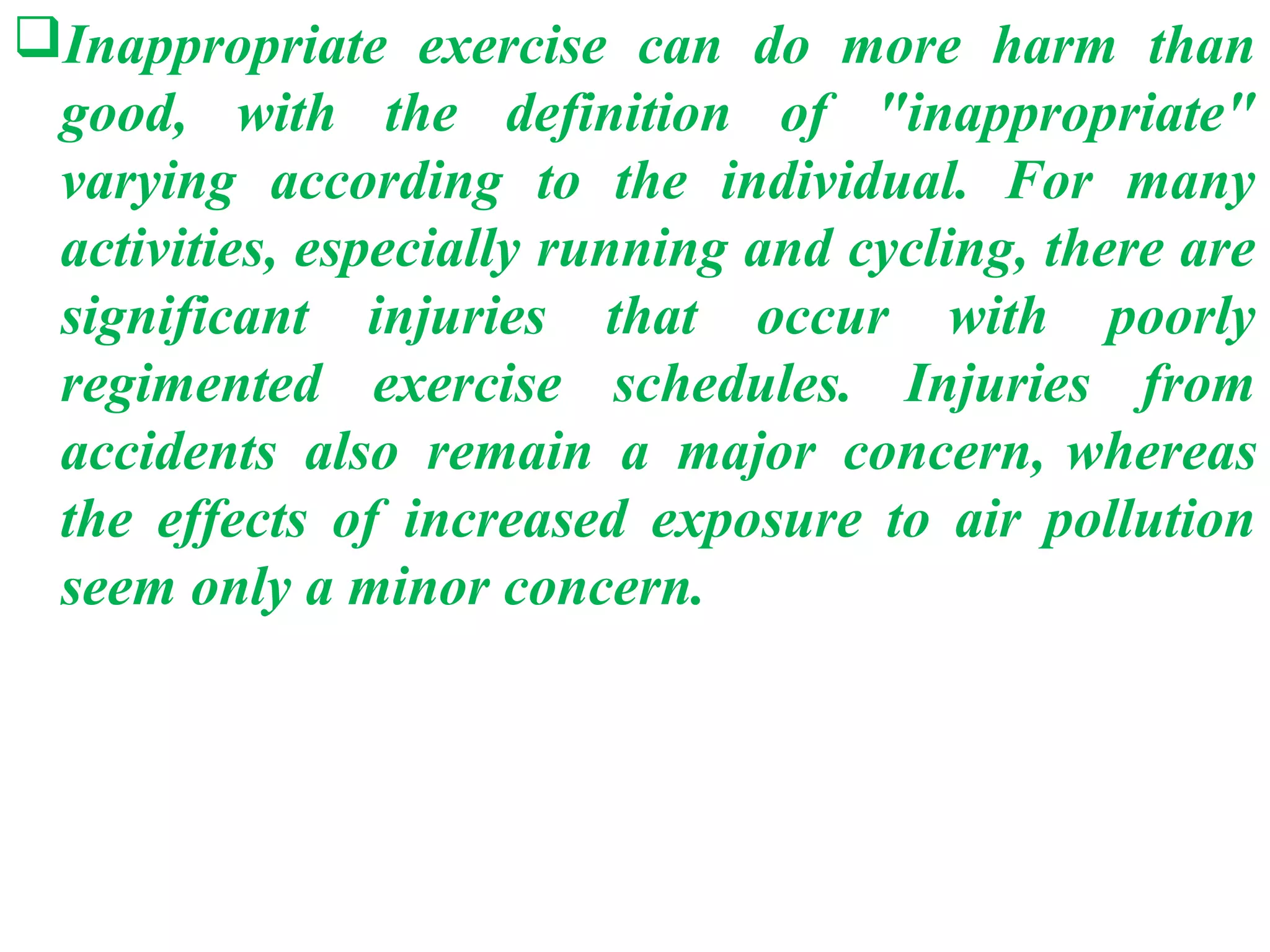 Inappropriate exercise can do more harm than
 good, with the definition of "inappropriate"
 varying according to the individual. For many
 activities, especially running and cycling, there are
 significant injuries that occur with poorly
 regimented exercise schedules. Injuries from
 accidents also remain a major concern, whereas
 the effects of increased exposure to air pollution
 seem only a minor concern.
 