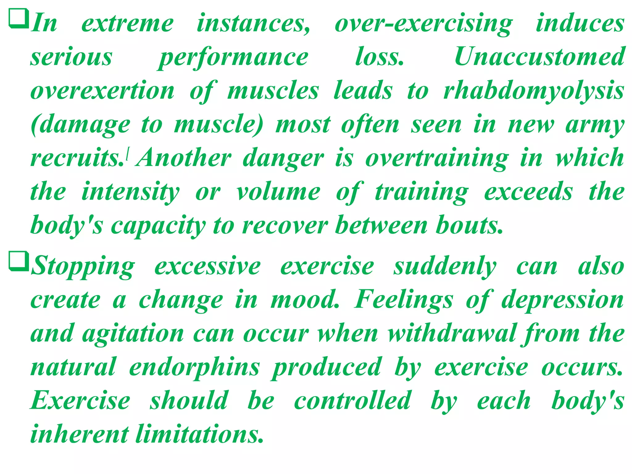 In extreme instances, over-exercising induces
 serious     performance     loss.    Unaccustomed
 overexertion of muscles leads to rhabdomyolysis
 (damage to muscle) most often seen in new army
 recruits.[ Another danger is overtraining in which
 the intensity or volume of training exceeds the
 body's capacity to recover between bouts.
Stopping excessive exercise suddenly can also
 create a change in mood. Feelings of depression
 and agitation can occur when withdrawal from the
 natural endorphins produced by exercise occurs.
 Exercise should be controlled by each body's
 inherent limitations.
 