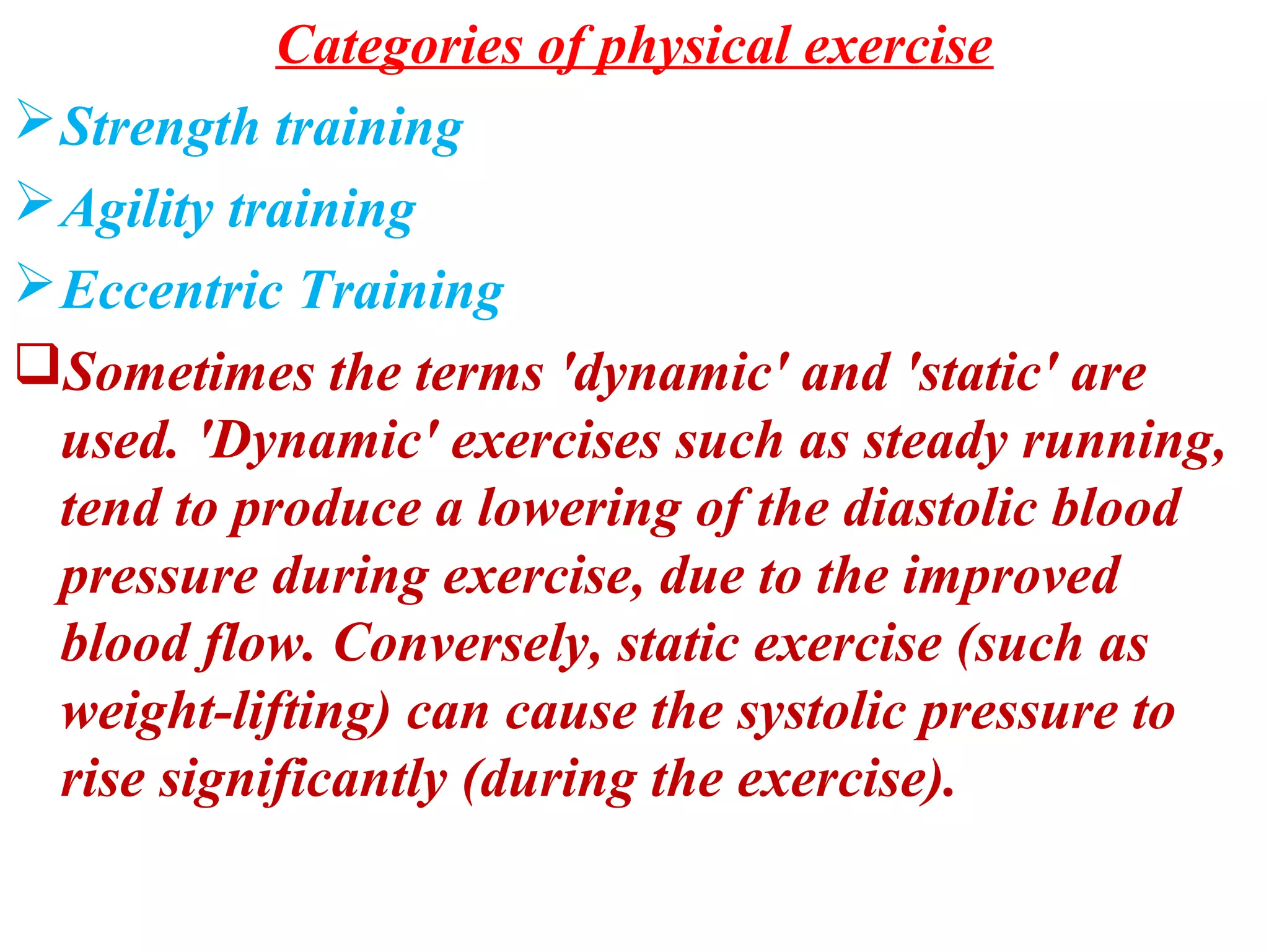 Categories of physical exercise
 Strength training
 Agility training
 Eccentric Training
Sometimes the terms 'dynamic' and 'static' are
  used. 'Dynamic' exercises such as steady running,
  tend to produce a lowering of the diastolic blood
  pressure during exercise, due to the improved
  blood flow. Conversely, static exercise (such as
  weight-lifting) can cause the systolic pressure to
  rise significantly (during the exercise).
 