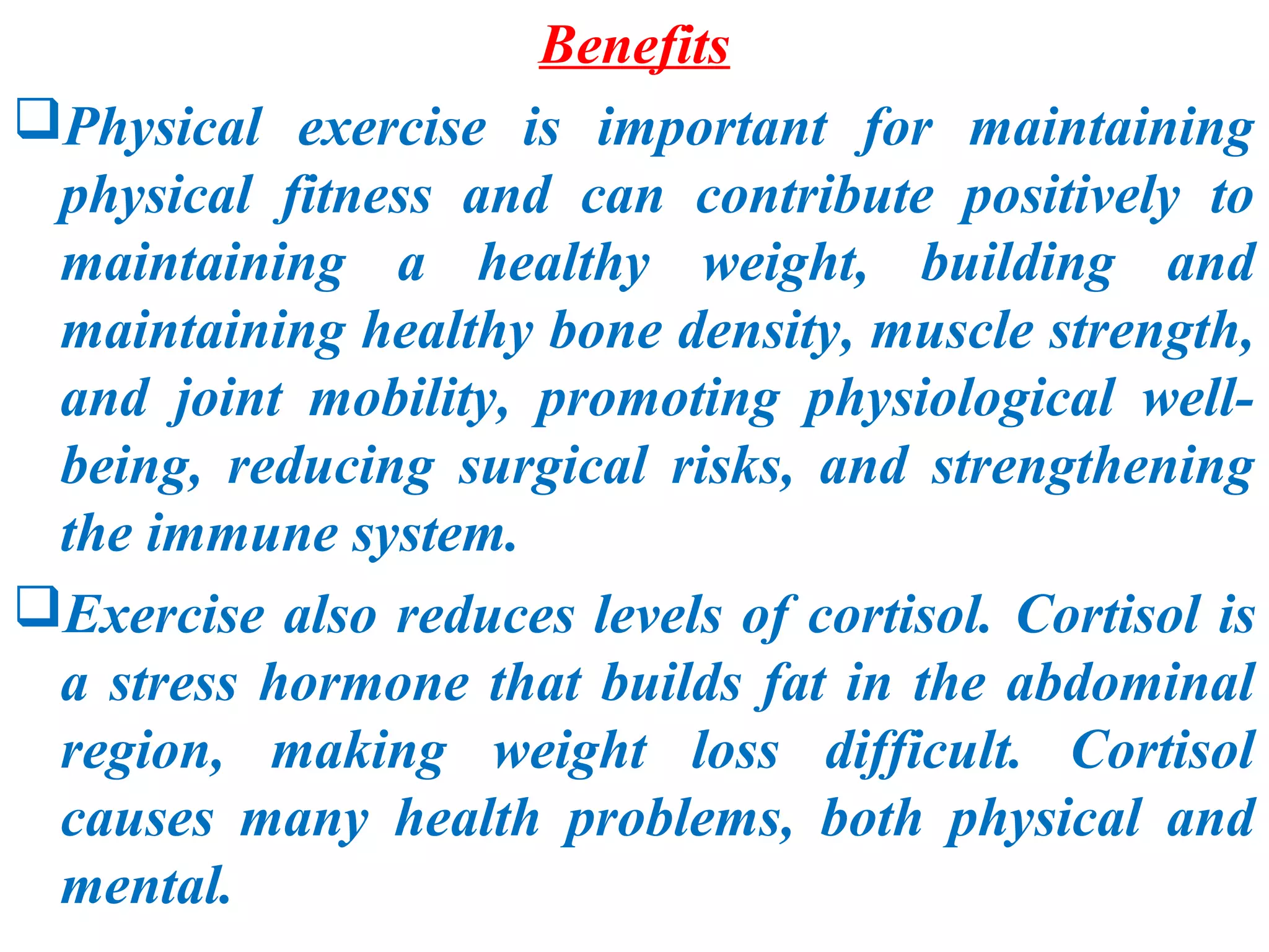 Benefits
Physical exercise is important for maintaining
 physical fitness and can contribute positively to
 maintaining a healthy weight, building and
 maintaining healthy bone density, muscle strength,
 and joint mobility, promoting physiological well-
 being, reducing surgical risks, and strengthening
 the immune system.
Exercise also reduces levels of cortisol. Cortisol is
 a stress hormone that builds fat in the abdominal
 region, making weight loss difficult. Cortisol
 causes many health problems, both physical and
 mental.
 