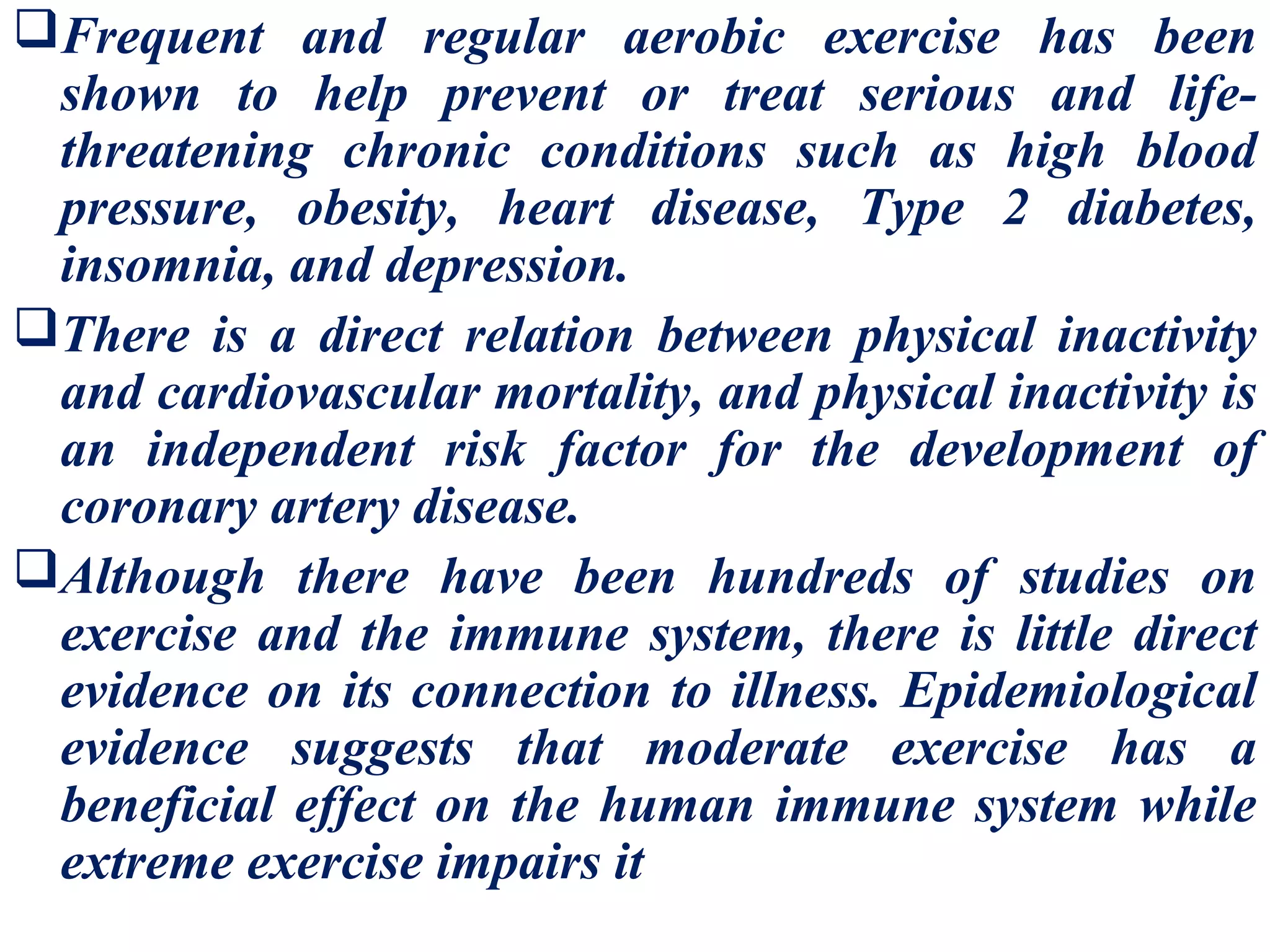Frequent and regular aerobic exercise has been
 shown to help prevent or treat serious and life-
 threatening chronic conditions such as high blood
 pressure, obesity, heart disease, Type 2 diabetes,
 insomnia, and depression.
There is a direct relation between physical inactivity
 and cardiovascular mortality, and physical inactivity is
 an independent risk factor for the development of
 coronary artery disease.
Although there have been hundreds of studies on
 exercise and the immune system, there is little direct
 evidence on its connection to illness. Epidemiological
 evidence suggests that moderate exercise has a
 beneficial effect on the human immune system while
 extreme exercise impairs it
 