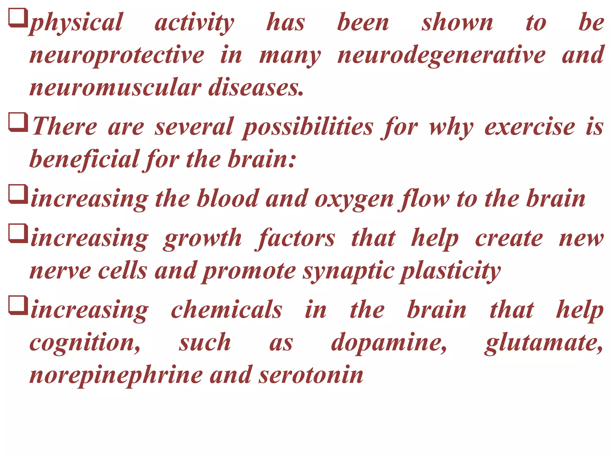 physical activity has been shown to be
 neuroprotective in many neurodegenerative and
 neuromuscular diseases.
There are several possibilities for why exercise is
 beneficial for the brain:
increasing the blood and oxygen flow to the brain
increasing growth factors that help create new
 nerve cells and promote synaptic plasticity
increasing chemicals in the brain that help
 cognition, such as dopamine, glutamate,
 norepinephrine and serotonin
 