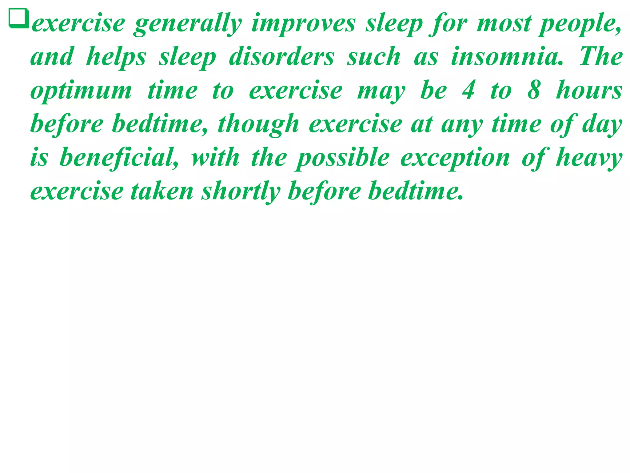 exercise generally improves sleep for most people,
 and helps sleep disorders such as insomnia. The
 optimum time to exercise may be 4 to 8 hours
 before bedtime, though exercise at any time of day
 is beneficial, with the possible exception of heavy
 exercise taken shortly before bedtime.
 