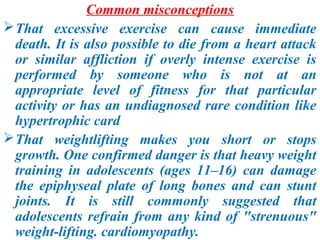 Common misconceptions
 That excessive exercise can cause immediate
  death. It is also possible to die from a heart attack
  or similar affliction if overly intense exercise is
  performed by someone who is not at an
  appropriate level of fitness for that particular
  activity or has an undiagnosed rare condition like
  hypertrophic card
 That weightlifting makes you short or stops
  growth. One confirmed danger is that heavy weight
  training in adolescents (ages 11–16) can damage
  the epiphyseal plate of long bones and can stunt
  joints. It is still commonly suggested that
  adolescents refrain from any kind of "strenuous"
  weight-lifting. cardiomyopathy.
 
