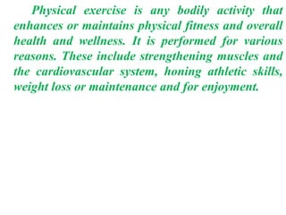 Physical exercise is any bodily activity that
enhances or maintains physical fitness and overall
health and wellness. It is performed for various
reasons. These include strengthening muscles and
the cardiovascular system, honing athletic skills,
weight loss or maintenance and for enjoyment.
 