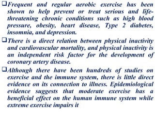 Frequent and regular aerobic exercise has been
 shown to help prevent or treat serious and life-
 threatening chronic conditions such as high blood
 pressure, obesity, heart disease, Type 2 diabetes,
 insomnia, and depression.
There is a direct relation between physical inactivity
 and cardiovascular mortality, and physical inactivity is
 an independent risk factor for the development of
 coronary artery disease.
Although there have been hundreds of studies on
 exercise and the immune system, there is little direct
 evidence on its connection to illness. Epidemiological
 evidence suggests that moderate exercise has a
 beneficial effect on the human immune system while
 extreme exercise impairs it
 