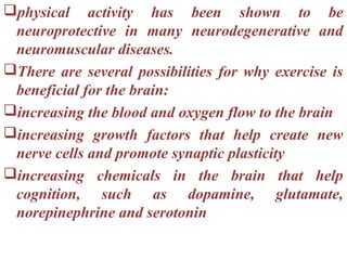 physical activity has been shown to be
 neuroprotective in many neurodegenerative and
 neuromuscular diseases.
There are several possibilities for why exercise is
 beneficial for the brain:
increasing the blood and oxygen flow to the brain
increasing growth factors that help create new
 nerve cells and promote synaptic plasticity
increasing chemicals in the brain that help
 cognition, such as dopamine, glutamate,
 norepinephrine and serotonin
 