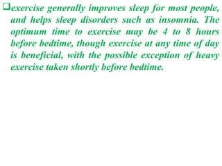 exercise generally improves sleep for most people,
 and helps sleep disorders such as insomnia. The
 optimum time to exercise may be 4 to 8 hours
 before bedtime, though exercise at any time of day
 is beneficial, with the possible exception of heavy
 exercise taken shortly before bedtime.
 
