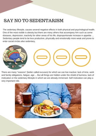 The sedentary lifestyle, causes several negative effects in both physical and psychological health.
One of the most visible is obesity but there are many others that accompany him such as some
diseases, depression, inactivity for other areas of his life, disproportionate increase in appetite ...
Sedentary people tend to be less productive, physically and emotionally more weak and prone to
enter social circles also sedentary.
There are many "reasons" (better called excuses) for which we can live inactive: lack of time, work
and family obligations, fatigue, age ... But all things are hidden under the shield of laziness, lack of
motivation or the sedentary lifestyle in which we are already immersed. Self motivation can play a
very important role.
SAY NO TO SEDENTARISM
 