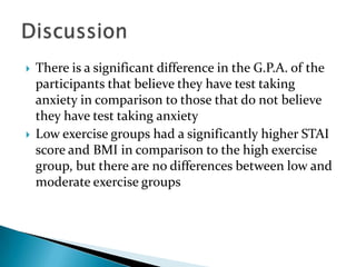    There is a significant difference in the G.P.A. of the
    participants that believe they have test taking
    anxiety in comparison to those that do not believe
    they have test taking anxiety
   Low exercise groups had a significantly higher STAI
    score and BMI in comparison to the high exercise
    group, but there are no differences between low and
    moderate exercise groups
 