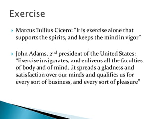    Marcus Tullius Cicero: “It is exercise alone that
    supports the spirits, and keeps the mind in vigor”

   John Adams, 2nd president of the United States:
    “Exercise invigorates, and enlivens all the faculties
    of body and of mind…it spreads a gladness and
    satisfaction over our minds and qualifies us for
    every sort of business, and every sort of pleasure”
 