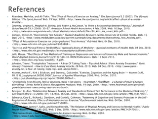    Akandere, Mevhibe, and Ali Tekin. "The Effect of Physical Exercise on Anxiety." The Sport Journal 5.2 (2002). The Olympic
    Edition | The Sport Journal. Web. 19 Sept. 2010. <http://www.thesportjournal.org/article/effect-physical-exercise-
    anxiety>.
   Chomitz, Virgina R., Meghan M. Slining, and Robert J. McGowan. "Is There a Relationship Between Physical." Journal of
    School Health 79.1 (2009): 30-37. American School Health Association. 4 Feb. 2008. Web. 16 Sept. 2010.
    <http://extension.oregonstate.edu/physicalactivity/sites/default/files/Fit_kids_are_smart_kids.pdf>.
   Congos, Dennis H. "Overcoming Test Anxiety." Student Academic Resource Center. University of Central Florida. Web. 16
    Sept. 2010. <http://www.medstudent.ucla.edu/current/careeradvising/documents/Overcoming_Test_Anxiety.pdf>.
   "Effect of Relaxation or Exercise on Undergraduates' Test Anxiety." Pub Med. Web. 04 Dec. 2010.
    <http://www.ncbi.nlm.nih.gov/pubmed/2674884>.
   "Exercise and Physical Fitness: MedlinePlus." National Library of Medicine - National Institutes of Health. Web. 04 Dec. 2010.
    <http://www.nlm.nih.gov/medlineplus/exerciseandphysicalfitness.html>.
   Jalili, Mousa. "The Effects of Two Methods of Training on Depression and Anxiety of University Male and Female Students."
    World Applied Sciences Journal 9.5 (2010): 526-30. IDOSI Publications. Web. 16 Sept. 2010.
    <http://www.idosi.org/wasj/wasj9(5)/11.pdf>.
   Johnson, Trevor. "Testophobia Treatment - A Fear Of Taking Tests – Tips And Advice | Panic Anxiety Treatment." Panic
    Anxiety Treatment - How to Cure Panic Anxiety Attacks. 28 Feb. 2010. Web. 04 Dec. 2010. <http://www.panic-
    anxiety.net/a-fear-of-taking-tests-tips-and-advice.html>.
   Kramer, Arthur F., Kirk I. Erickson, and Stanley J. Colcombe. "Exercise, Cognition and the Aging Brain -- Kramer Et Al.,
    10.1152/japplphysiol.00500.2006." Journal of Applied Physiology. 2006. Web. 04 Dec. 2010.
    <http://jap.physiology.org/cgi/reprint/00500.2006v1>.
   "Overcoming Test Anxiety, Stress Solutions, Raise Test Scores - HeartMath." HeartMath - a Change of Heart Changes
    Everything - Stress Relief & Stress Management Products. Web. 19 Sept. 2010. <http://www.heartmath.com/personal-
    growth/solutions-overcoming-test-anxiety.html>.
   Reteguiz, Jo-Ann. "Relationship Between Anxiety and Standardized Patient Test Performance in the Medicine Clerkship." J
    Gen Intern Med 21.5 (2006): 415-18. Web. 16 Sept. 2010. <http://www.ncbi.nlm.nih.gov/pmc/articles/PMC1484796/>.
   Schwartz, Gary E., Richard J. Davidson, and Daniel J. Goleman. "Patterning of Cognitive and Somatic Processes in the Self-
    Regulation of Anxiety: Effects of Meditation versus Exercise."Psychosomatic Medicine. Web. 04 Dec. 2010.
    <http://www.ncbi.nlm.nih.gov/pubmed/356080>.
   Taylor, C. Barr, James F. Sallis, and Richard Needle. "The Relation of Physical Activity and Exercise to Mental Health." Public
    Health Reports 100.2: 195-202. Web. 2 Dec. 2010. <http://www.ncbi.nlm.nih.gov/pmc/articles/PMC1424736/>.
   "The Human Brain - Exercise." Resources for Science Learning. Web. 04 Dec. 2010.
    <http://www.fi.edu/learn/brain/exercise.html#physicalexercise>.
 