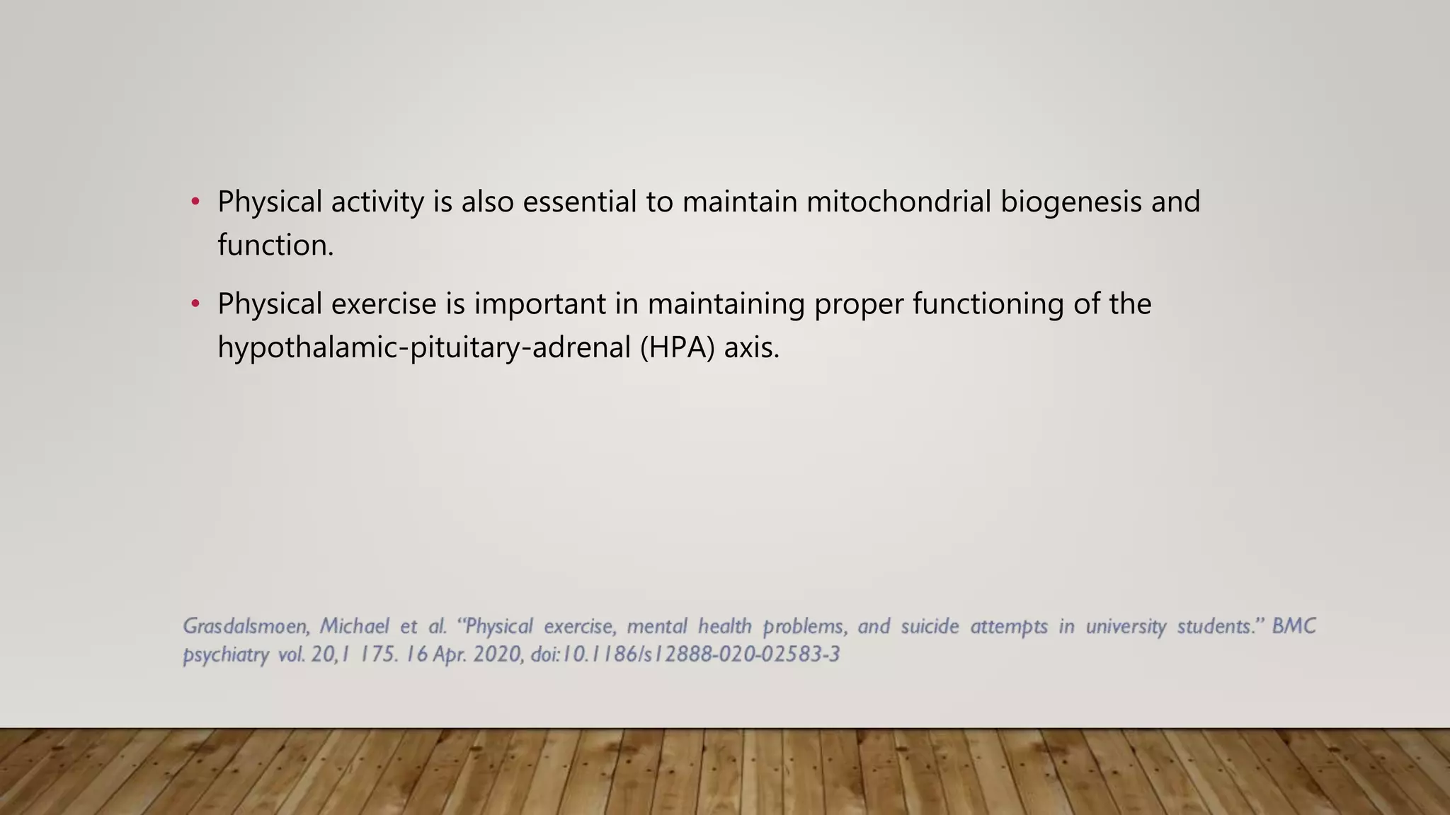 • Physical activity is also essential to maintain mitochondrial biogenesis and
function.
• Physical exercise is important in maintaining proper functioning of the
hypothalamic-pituitary-adrenal (HPA) axis.
 