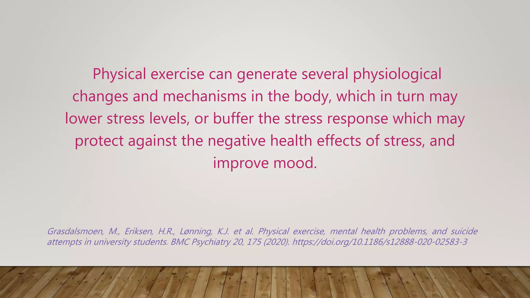 Physical exercise can generate several physiological
changes and mechanisms in the body, which in turn may
lower stress levels, or buffer the stress response which may
protect against the negative health effects of stress, and
improve mood.
Grasdalsmoen, M., Eriksen, H.R., Lønning, K.J. et al. Physical exercise, mental health problems, and suicide
attempts in university students. BMC Psychiatry 20, 175 (2020). https://doi.org/10.1186/s12888-020-02583-3
 