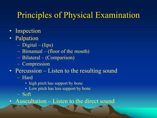 Principles of Physical Examination
• Inspection
• Palpation
– Digital – (lips)
– Bimanual – (floor of the mouth)
– Bilateral – (Comparison)
– Compression
• Percussion – Listen to the resulting sound
– Hard
• high pitch has support by bone
• Low pitch has less support by bone
– Soft
• Auscultation – Listen to the direct sound
 