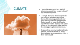 CLIMATE ▪ “The talks were held in a cordial
atmosphere and in a proper climate”
say the newspapers.
▪ Though the word climate refers to
the human relations prevailing
there, it is no exaggeration to say
that the actual room temperature
helps people to keep their heads
cool! Unfavorable climate can act as
a barrier to communication leading
to wrong perceptions or decision.
▪ In a positive communication climate,
people perceive others as liking,
appreciating, and respecting them –
they feel valued.
 