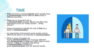 TIME
▪ Time becomes a physical barrier when people have
to communicate across different time zones in
different countries.
▪ Time has an important role in
a communication process. Do we not often hear
expressions such as “timely caution”, “timely
advice?”.
▪ These expressions indicate the role of time as a
factor in communication.
▪ An organization that expects quick results cannot
afford to be slack in its channels of communication.
▪ When a group of people are
having communication one must pay attention
and communicate on time as it adds value to one's
opinion. If time is managed well during
a communication it leads to a
great communication with the desired results.
 