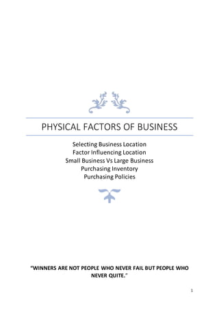 1
PHYSICAL FACTORS OF BUSINESS
Selecting Business Location
Factor Influencing Location
Small Business Vs Large Business
Purchasing Inventory
Purchasing Policies
“WINNERS ARE NOT PEOPLE WHO NEVER FAIL BUT PEOPLE WHO
NEVER QUITE.”
 