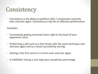 Consistency
• Consistency is the ability to perform skills / movements correctly
over and over again. Consistency is key for an effective performance.
Examples
• Consistently getting overhead clears right to the back of your
opponents court.
• Performing a skill such as a free throw with the same technique over
and over again and as a result consistently scoring.
• Getting a fast first serve in in tennis over and over again.
• A midfielder having a very high pass completion percentage
 
