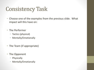 Consistency Task
• Choose one of the examples from the previous slide. What
impact will this have on:
• The Performer
• Tactics (physical)
• Mentally/Emotionally
• The Team (if appropriate)
• The Opponent
• Physically
• Mentally/Emotionally
 