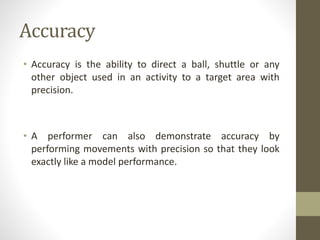 Accuracy
• Accuracy is the ability to direct a ball, shuttle or any
other object used in an activity to a target area with
precision.
• A performer can also demonstrate accuracy by
performing movements with precision so that they look
exactly like a model performance.
 