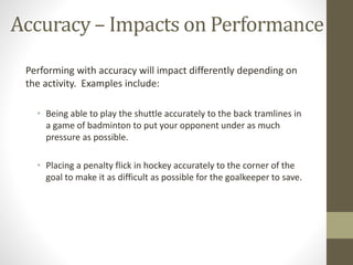 Accuracy – Impacts on Performance
Performing with accuracy will impact differently depending on
the activity. Examples include:
• Being able to play the shuttle accurately to the back tramlines in
a game of badminton to put your opponent under as much
pressure as possible.
• Placing a penalty flick in hockey accurately to the corner of the
goal to make it as difficult as possible for the goalkeeper to save.
 