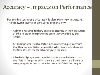 Performing technique accurately is also extremely important.
The following examples give some reasons why.
• A diver is required to show excellent accuracy in their execution
of skills in order to improve the score they awarded by the
judges.
• A 100m sprinter tries to perfect accurate technique to ensure
that they are as efficient as possible when running to decrease
the time it takes for them to complete the race.
• A basketball player tries to perfect accurate technique so that
even late in the game when they are tired they are still able to
score jump shots due to the effectiveness of their technique
Accuracy – Impacts on Performance
 