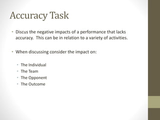 Accuracy Task
• Discus the negative impacts of a performance that lacks
accuracy. This can be in relation to a variety of activities.
• When discussing consider the impact on:
• The Individual
• The Team
• The Opponent
• The Outcome
 