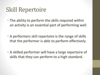 Skill Repertoire
• The ability to perform the skills required within
an activity is an essential part of performing well.
• A performers skill repertoire is the range of skills
that the performer is able to perform effectively.
• A skilled performer will have a large repertoire of
skills that they can perform to a high standard.
 