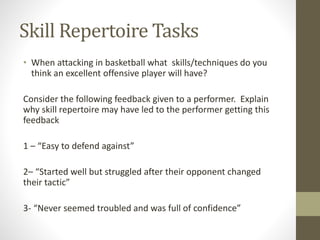 Skill Repertoire Tasks
• When attacking in basketball what skills/techniques do you
think an excellent offensive player will have?
Consider the following feedback given to a performer. Explain
why skill repertoire may have led to the performer getting this
feedback
1 – “Easy to defend against”
2– “Started well but struggled after their opponent changed
their tactic”
3- “Never seemed troubled and was full of confidence”
 