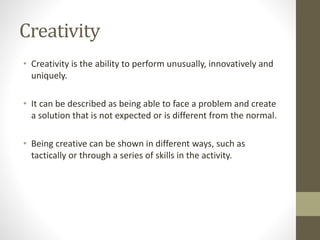Creativity
• Creativity is the ability to perform unusually, innovatively and
uniquely.
• It can be described as being able to face a problem and create
a solution that is not expected or is different from the normal.
• Being creative can be shown in different ways, such as
tactically or through a series of skills in the activity.
 