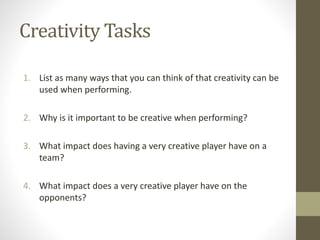 Creativity Tasks
1. List as many ways that you can think of that creativity can be
used when performing.
2. Why is it important to be creative when performing?
3. What impact does having a very creative player have on a
team?
4. What impact does a very creative player have on the
opponents?
 