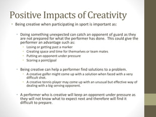 Positive Impacts of Creativity
• Being creative when participating in sport is important as:
• Doing something unexpected can catch an opponent of guard as they
are not prepared for what the performer has done. This could give the
performer an advantage such as:
• Losing or getting past a marker
• Creating space and time for themselves or team mates
• Putting an opponent under pressure
• Scoring a point/goal
• Being creative can help a performer find solutions to a problem.
• A creative golfer might come up with a solution when faced with a very
difficult shot.
• A creative tennis player may come up with an unusual but effective way of
dealing with a big serving opponent.
• A performer who is creative will keep an opponent under pressure as
they will not know what to expect next and therefore will find it
difficult to prepare.
 