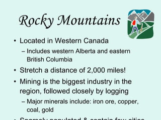 Rocky Mountains Located in Western Canada Includes western Alberta and eastern British Columbia Stretch a distance of 2,000 miles! Mining is the biggest industry in the region, followed closely by logging Major minerals include: iron ore, copper, coal, gold Sparsely populated & contain few cities 