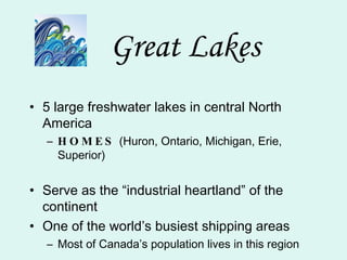 Great Lakes 5 large freshwater lakes in central North America HOMES  (Huron, Ontario, Michigan, Erie, Superior) Serve as the “industrial heartland” of the continent One of the world’s busiest shipping areas Most of Canada’s population lives in this region 