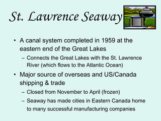 St. Lawrence Seaway A canal system completed in 1959 at the eastern end of the Great Lakes Connects the Great Lakes with the St. Lawrence River (which flows to the Atlantic Ocean) Major source of overseas and US/Canada shipping & trade Closed from November to April (frozen) Seaway has made cities in Eastern Canada home to many successful manufacturing companies   