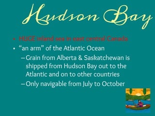 Hudson Bay
• HUGE inland sea in east central Canada
• “an arm” of the Atlantic Ocean
–Grain from Alberta & Saskatchewan is
shipped from Hudson Bay out to the
Atlantic and on to other countries
–Only navigable from July to October
 