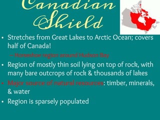 Canadian
Shield
• Stretches from Great Lakes to Arctic Ocean; covers
half of Canada!
– Horseshoe region around Hudson Bay
• Region of mostly thin soil lying on top of rock, with
many bare outcrops of rock & thousands of lakes
• Major source of natural resources: timber, minerals,
& water
• Region is sparsely populated
 