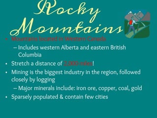 Rocky
Mountains• Mountains located in Western Canada
– Includes western Alberta and eastern British
Columbia
• Stretch a distance of 2,000 miles!
• Mining is the biggest industry in the region, followed
closely by logging
– Major minerals include: iron ore, copper, coal, gold
• Sparsely populated & contain few cities
 