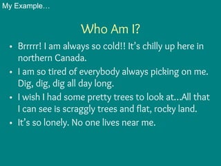 Who Am I?
• Brrrrr! I am always so cold!! It’s chilly up here in
northern Canada.
• I am so tired of everybody always picking on me.
Dig, dig, dig all day long.
• I wish I had some pretty trees to look at…All that
I can see is scraggly trees and flat, rocky land.
• It’s so lonely. No one lives near me.
My Example…
 