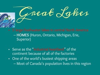 Great Lakes
• 5 large freshwater lakes in central North America
– HOMES (Huron, Ontario, Michigan, Erie,
Superior)
• Serve as the “industrial heartland” of the
continent because of all of the factories
• One of the world’s busiest shipping areas
– Most of Canada’s population lives in this region
 