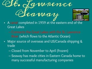 St. Lawrence
Seaway
• A canal completed in 1959 at the eastern end of the
Great Lakes
– Connects the Great Lakes with the St. Lawrence
River (which flows to the Atlantic Ocean)
• Major source of overseas and US/Canada shipping &
trade
– Closed from November to April (frozen)
– Seaway has made cities in Eastern Canada home to
many successful manufacturing companies
 