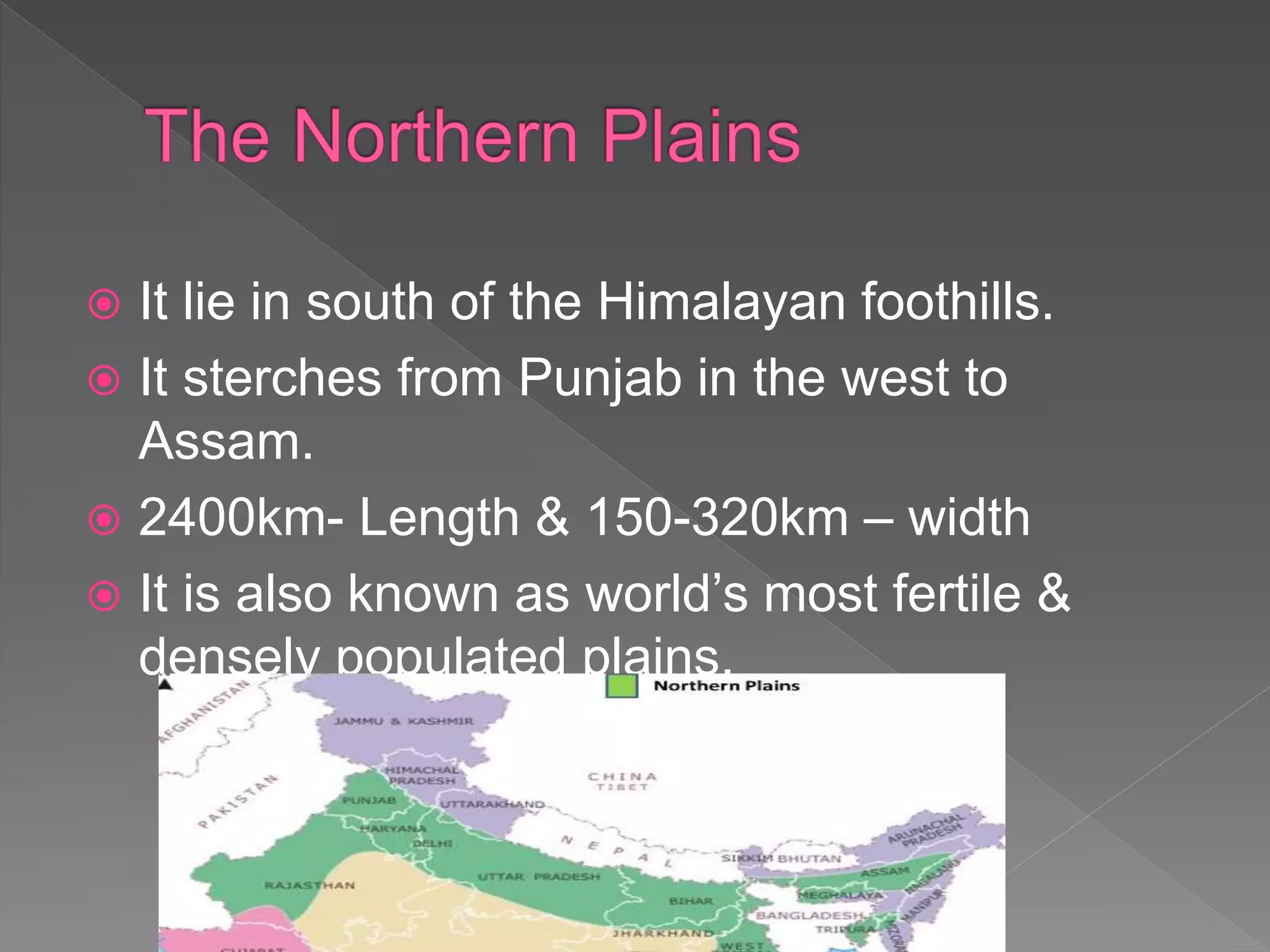  It lie in south of the Himalayan foothills.
 It sterches from Punjab in the west to
Assam.
 2400km- Length & 150-320km – width
 It is also known as world’s most fertile &
densely populated plains.
 