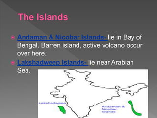  Andaman & Nicobar Islands- lie in Bay of
Bengal. Barren island, active volcano occur
over here.
 Lakshadweep Islands- lie near Arabian
Sea.
 