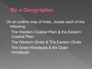 On an outline map of India , locate each of the
following:
1. The Western Coastal Plain & the Eastern
Coastal Plain
2. The Western Ghats & The Eastern Ghats
3. The Great Himalayas & the Outer
Himalayas
 