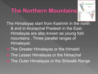 The Himalayas start from Kashmir in the north
& end in Arunachal Pradesh in the East.
Himalayas are also known as young fold
mountains . Three parallel ranges of
Himalayas:
 The Greater Himalayas or the Himadri
 The Lesser Himalayas or the Himachal
 The Outer Himalayas or the Shiwalik Range
 