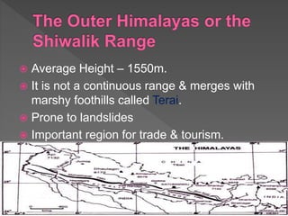  Average Height – 1550m.
 It is not a continuous range & merges with
marshy foothills called Terai.
 Prone to landslides
 Important region for trade & tourism.
 