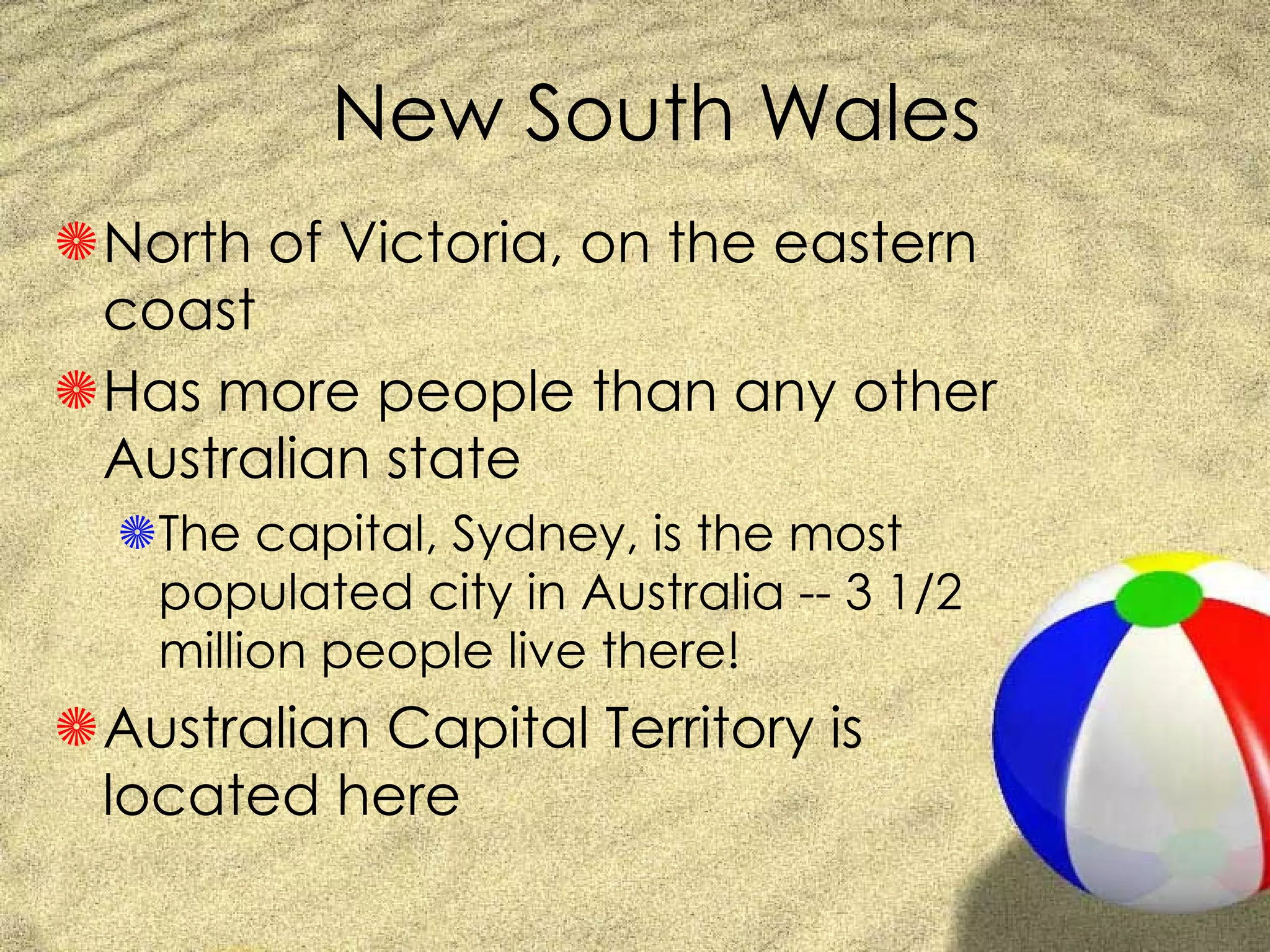 New South Wales North of Victoria, on the eastern coast Has more people than any other Australian state The capital, Sydney, is the most populated city in Australia -- 3 1/2 million people live there! Australian Capital Territory is located here 